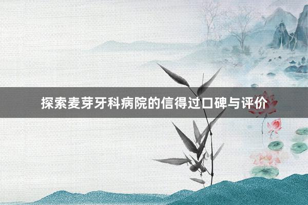 探索麦芽牙科病院的信得过口碑与评价